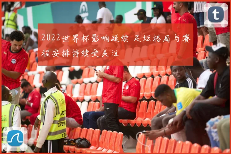 2022世界杯影响延续 足坛格局与赛程安排持续受关注