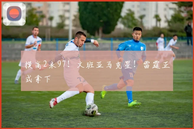 摸高2米97!文班亚马克星!雷霆正式拿下