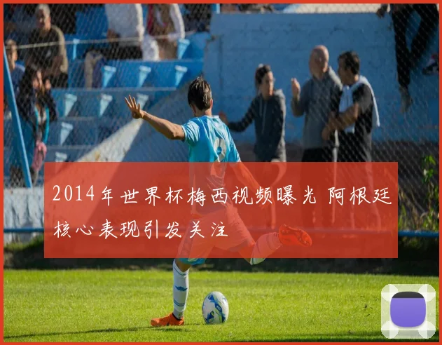 2014年世界杯梅西视频曝光 阿根廷核心表现引发关注