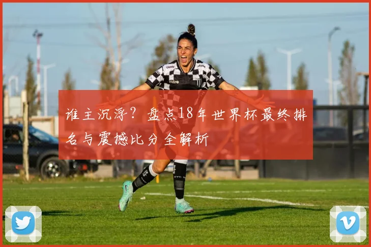 谁主沉浮？盘点18年世界杯最终排名与震撼比分全解析