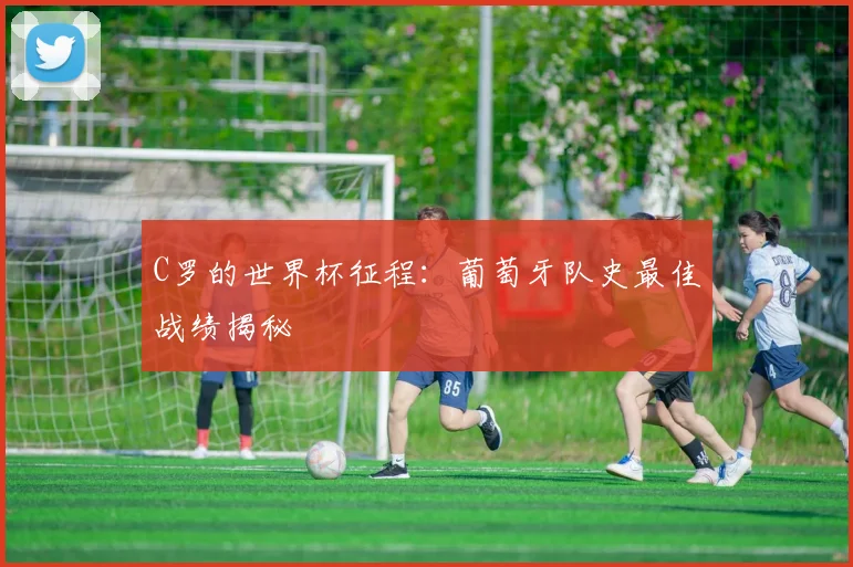 C罗的世界杯征程：葡萄牙队史最佳战绩揭秘
