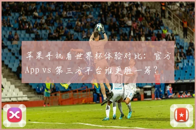 苹果手机看世界杯体验对比：官方App vs 第三方平台谁更胜一筹？