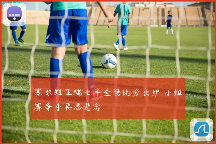塞尔维亚瑞士半全场比分出炉 小组赛争夺再添悬念