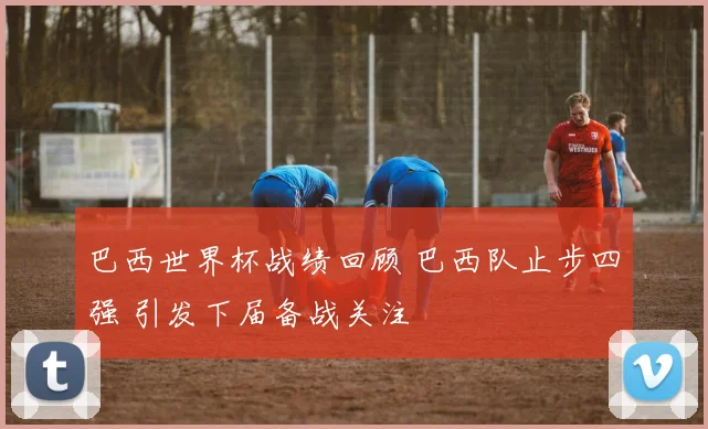 巴西世界杯战绩回顾 巴西队止步四强 引发下届备战关注