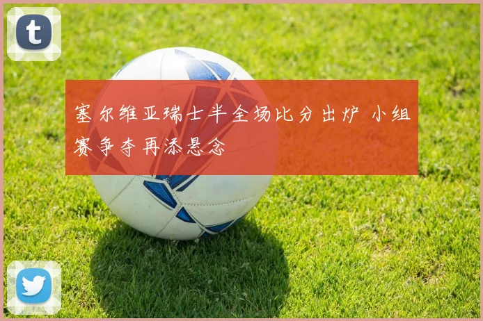 塞尔维亚瑞士半全场比分出炉 小组赛争夺再添悬念