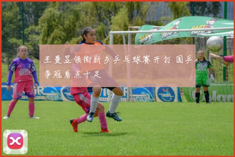 王曼昱领衔新乡乒乓球赛开打 国乒争冠看点十足