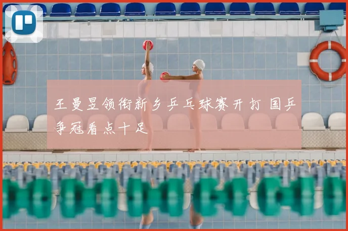王曼昱领衔新乡乒乓球赛开打 国乒争冠看点十足