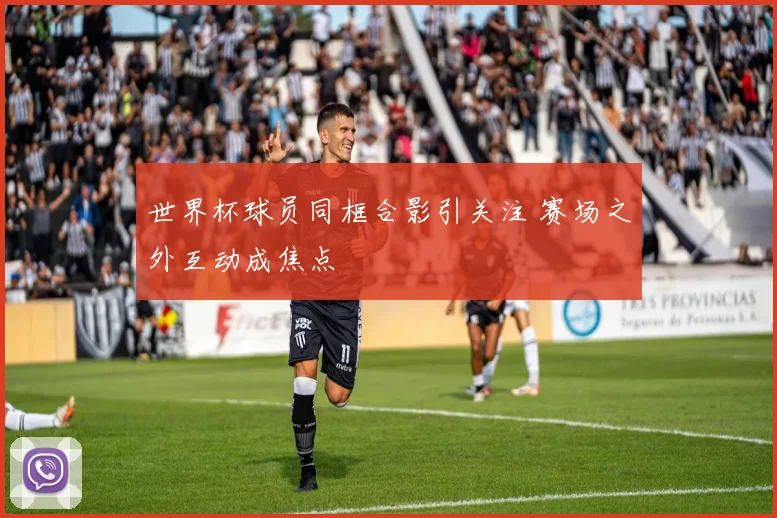 世界杯球员同框合影引关注 赛场之外互动成焦点