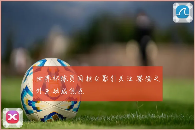 世界杯球员同框合影引关注 赛场之外互动成焦点