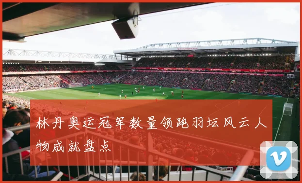 林丹奥运冠军数量领跑羽坛风云人物成就盘点