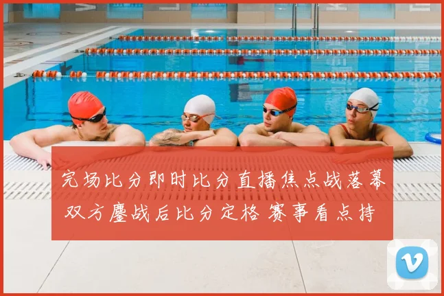 完场比分即时比分直播焦点战落幕 双方鏖战后比分定格 赛事看点持续升温