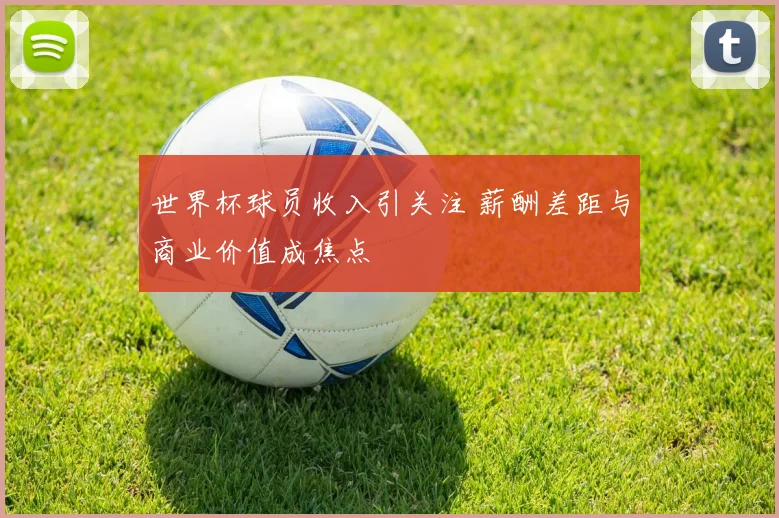 世界杯球员收入引关注 薪酬差距与商业价值成焦点