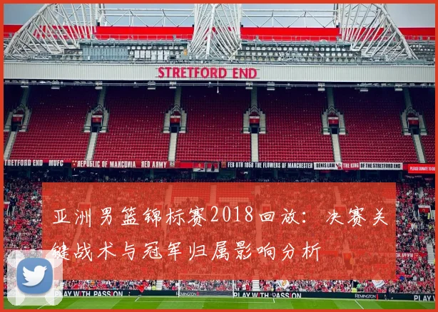 亚洲男篮锦标赛2018回放：决赛关键战术与冠军归属影响分析