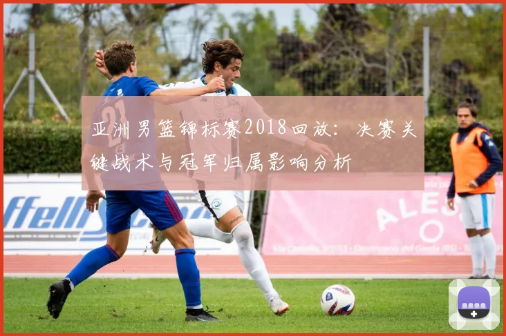 亚洲男篮锦标赛2018回放:决赛关键战术与冠军归属影响分析