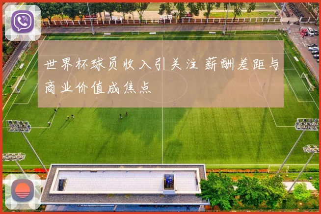 世界杯球员收入引关注 薪酬差距与商业价值成焦点
